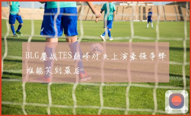 BLG鏖战TES巅峰对决上演豪强争锋谁能笑到最后