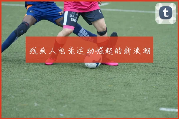 残疾人电竞运动崛起的新浪潮