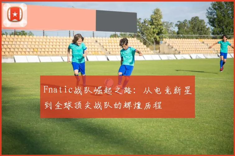 Fnatic战队崛起之路：从电竞新星到全球顶尖战队的辉煌历程