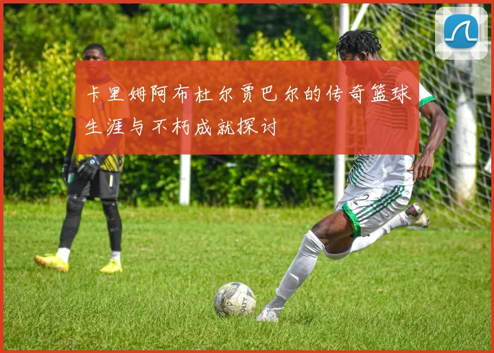 卡里姆阿布杜尔贾巴尔的传奇篮球生涯与不朽成就探讨