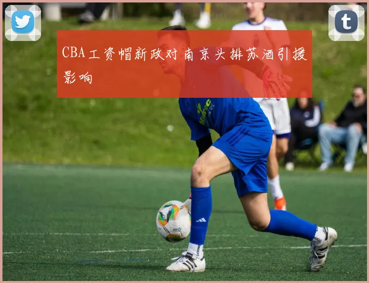 CBA工资帽新政对南京头排苏酒引援影响