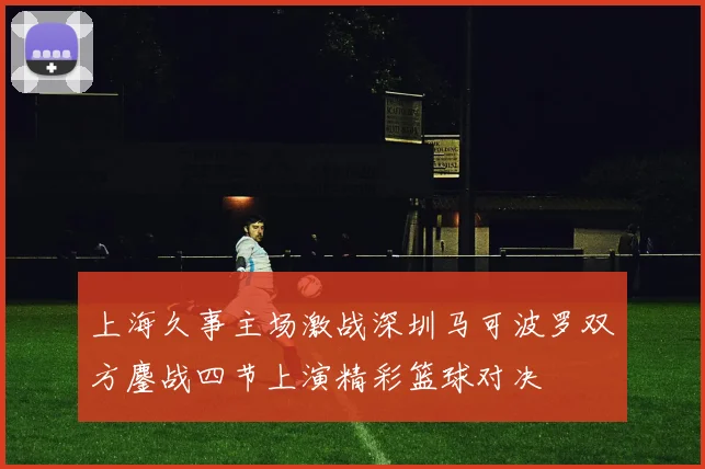 上海久事主场激战深圳马可波罗双方鏖战四节上演精彩篮球对决