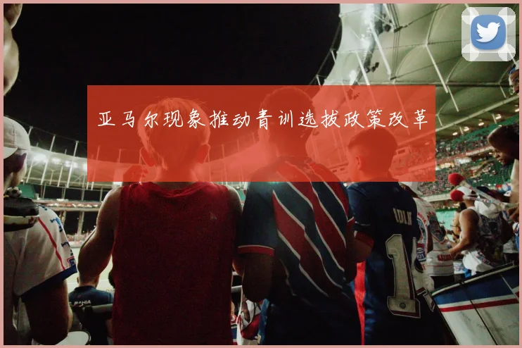 亚马尔现象推动青训选拔政策改革