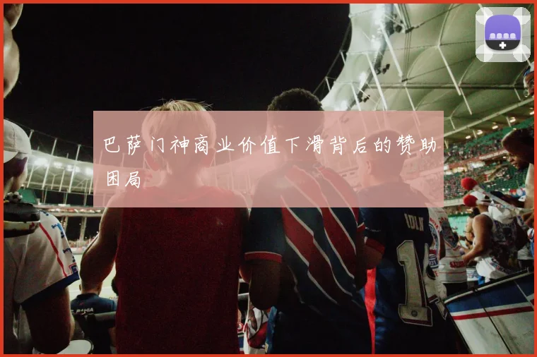 巴萨门神商业价值下滑背后的赞助困局