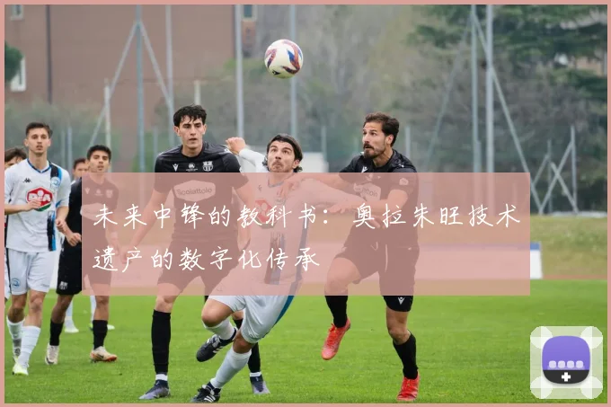 未来中锋的教科书：奥拉朱旺技术遗产的数字化传承