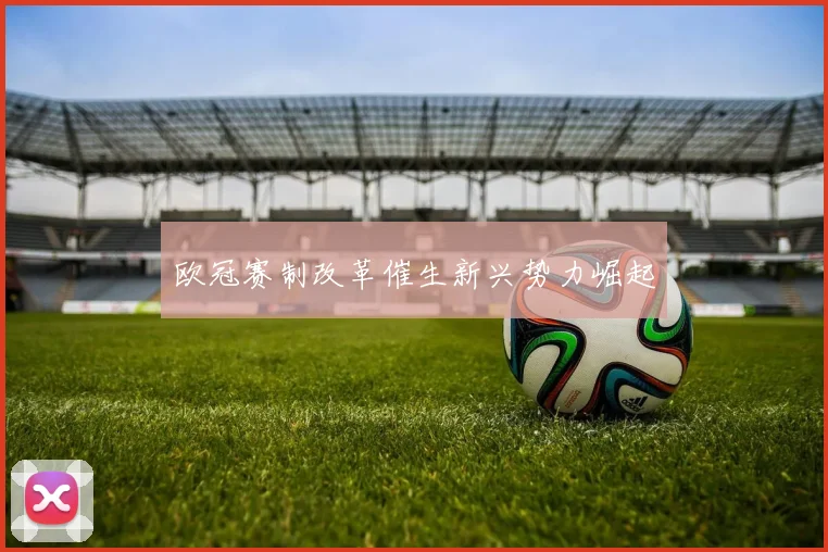 欧冠赛制改革催生新兴势力崛起